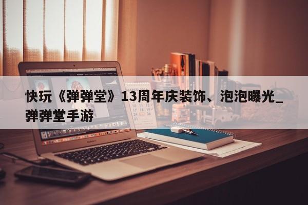 快玩《弹弹堂》13周年庆装饰、泡泡曝光_弹弹堂手游