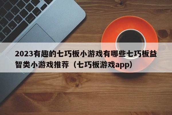 2023有趣的七巧板小游戏有哪些七巧板益智类小游戏推荐（七巧板游戏app）