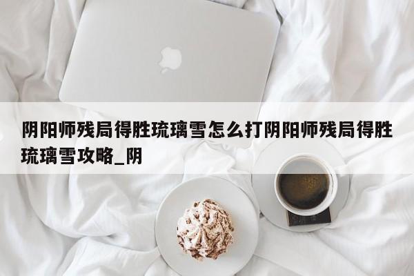 阴阳师残局得胜琉璃雪怎么打阴阳师残局得胜琉璃雪攻略_阴