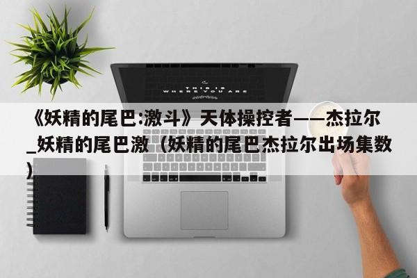《妖精的尾巴:激斗》天体操控者——杰拉尔_妖精的尾巴激（妖精的尾巴杰拉尔出场集数）