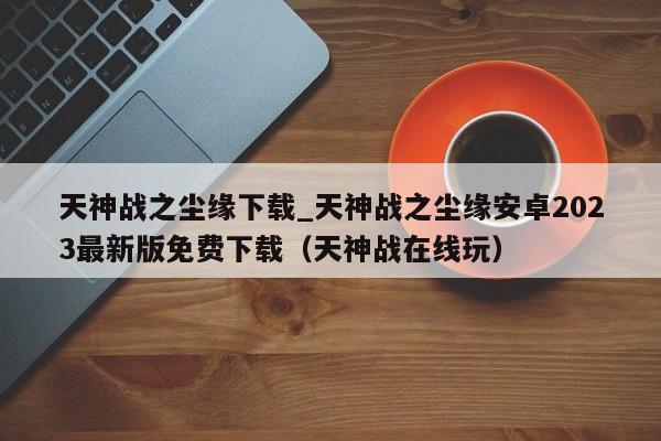 天神战之尘缘下载_天神战之尘缘安卓2023最新版免费下载（天神战在线玩）