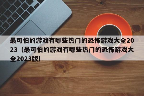 最可怕的游戏有哪些热门的恐怖游戏大全2023（最可怕的游戏有哪些热门的恐怖游戏大全2023版）