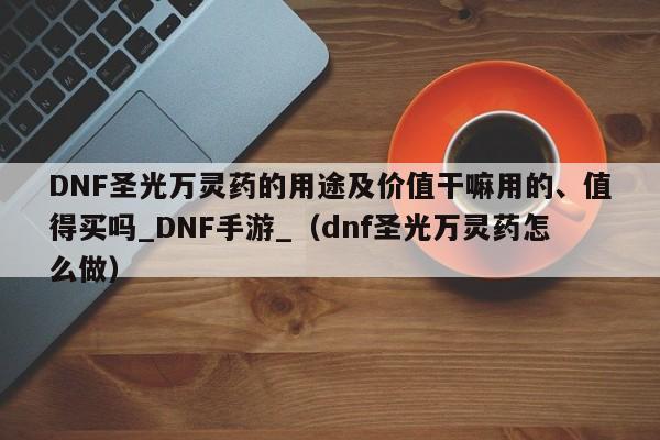 DNF圣光万灵药的用途及价值干嘛用的、值得买吗_DNF手游_（dnf圣光万灵药怎么做）