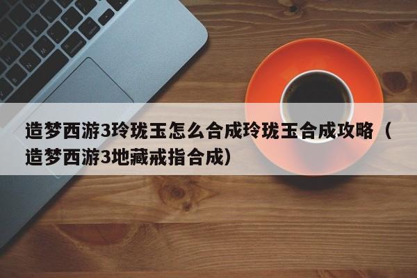 造梦西游3玲珑玉怎么合成玲珑玉合成攻略（造梦西游3地藏戒指合成）