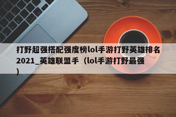打野超强搭配强度榜lol手游打野英雄排名2021_英雄联盟手（lol手游打野最强）