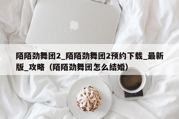 陌陌劲舞团2_陌陌劲舞团2预约下载_最新版_攻略（陌陌劲舞团怎么结婚）