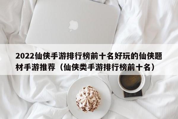 2022仙侠手游排行榜前十名好玩的仙侠题材手游推荐（仙侠类手游排行榜前十名）