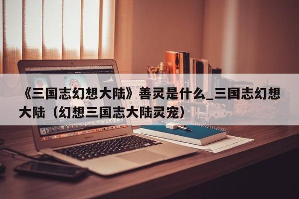 《三国志幻想大陆》善灵是什么_三国志幻想大陆（幻想三国志大陆灵宠）