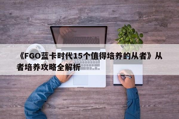 《FGO蓝卡时代15个值得培养的从者》从者培养攻略全解析