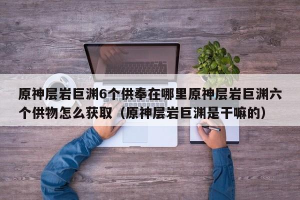 原神层岩巨渊6个供奉在哪里原神层岩巨渊六个供物怎么获取（原神层岩巨渊是干嘛的）