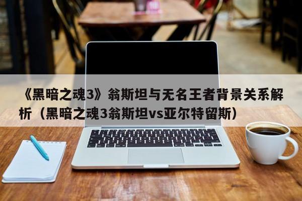《黑暗之魂3》翁斯坦与无名王者背景关系解析（黑暗之魂3翁斯坦vs亚尔特留斯）