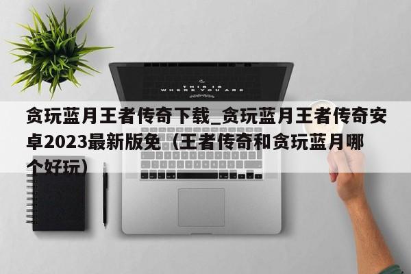 贪玩蓝月王者传奇下载_贪玩蓝月王者传奇安卓2023最新版免（王者传奇和贪玩蓝月哪个好玩）