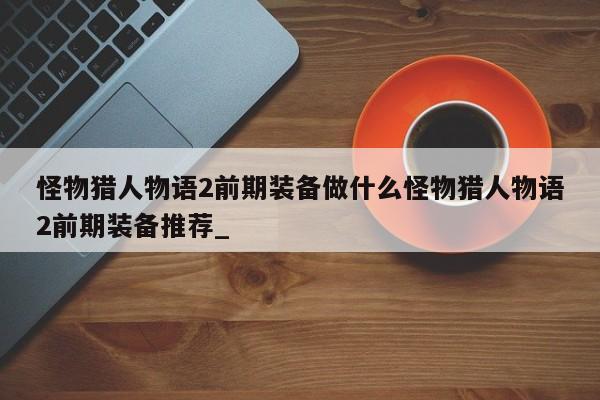 怪物猎人物语2前期装备做什么怪物猎人物语2前期装备推荐_