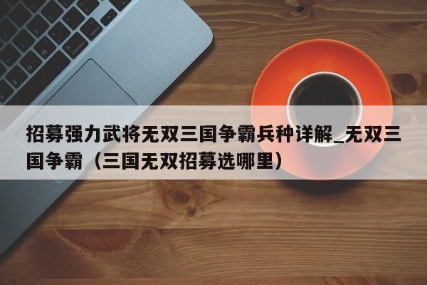 招募强力武将无双三国争霸兵种详解_无双三国争霸（三国无双招募选哪里）