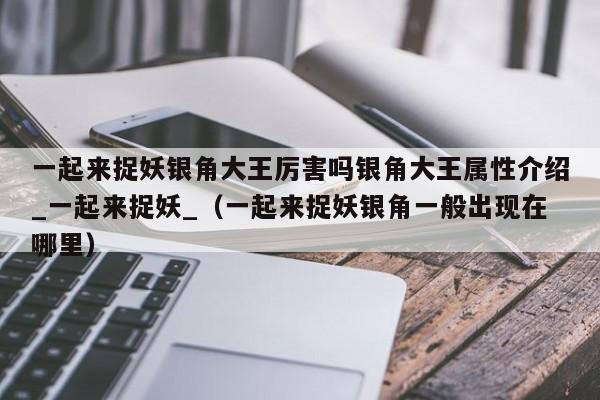 一起来捉妖银角大王厉害吗银角大王属性介绍_一起来捉妖_（一起来捉妖银角一般出现在哪里）