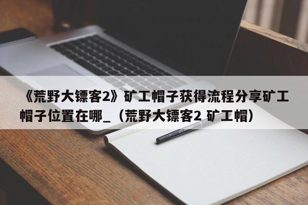 《荒野大镖客2》矿工帽子获得流程分享矿工帽子位置在哪_（荒野大镖客2 矿工帽）