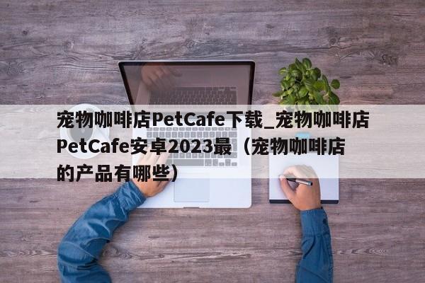 宠物咖啡店PetCafe下载_宠物咖啡店PetCafe安卓2023最（宠物咖啡店的产品有哪些）