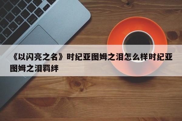 《以闪亮之名》时纪亚图姆之泪怎么样时纪亚图姆之泪羁绊