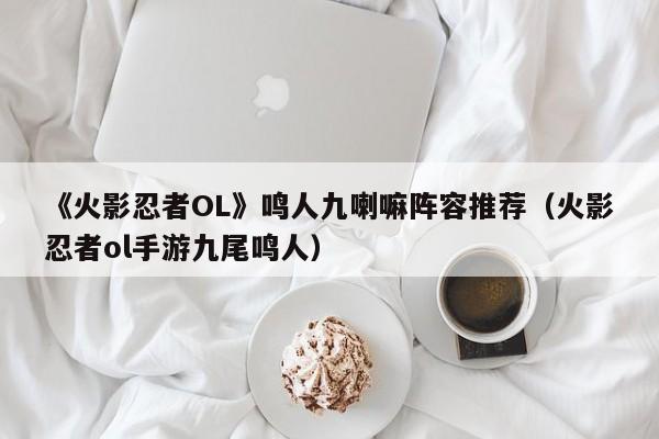《火影忍者OL》鸣人九喇嘛阵容推荐（火影忍者ol手游九尾鸣人）