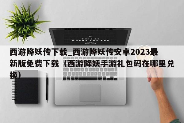 西游降妖传下载_西游降妖传安卓2023最新版免费下载（西游降妖手游礼包码在哪里兑换）