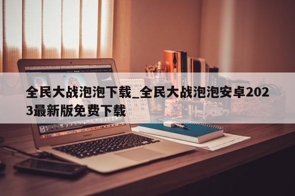 全民大战泡泡下载_全民大战泡泡安卓2023最新版免费下载