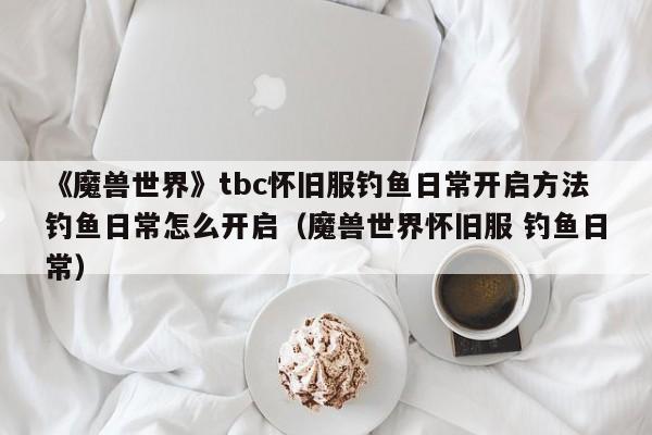 《魔兽世界》tbc怀旧服钓鱼日常开启方法钓鱼日常怎么开启（魔兽世界怀旧服 钓鱼日常）