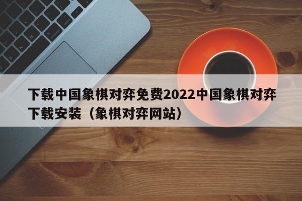 下载中国象棋对弈免费2022中国象棋对弈下载安装（象棋对弈网站）