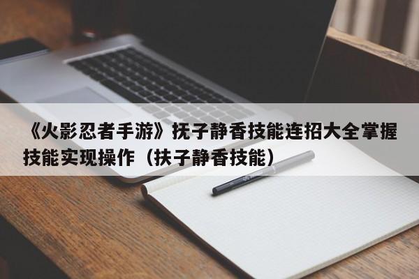 《火影忍者手游》抚子静香技能连招大全掌握技能实现操作（扶子静香技能）