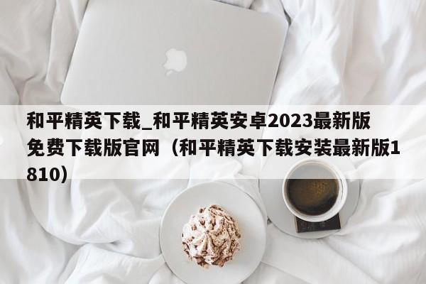 和平精英下载_和平精英安卓2023最新版免费下载版官网（和平精英下载安装最新版1810）