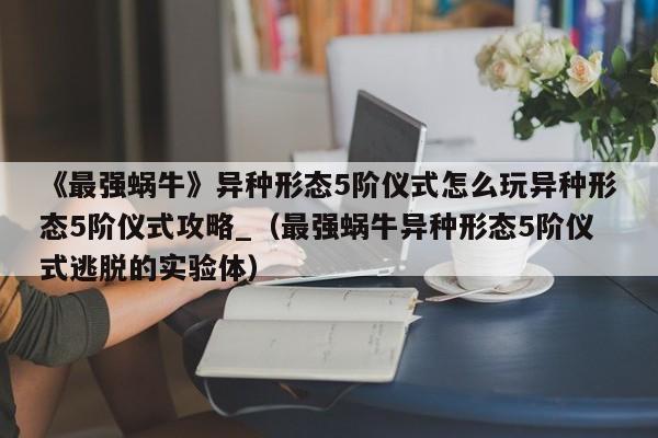 《最强蜗牛》异种形态5阶仪式怎么玩异种形态5阶仪式攻略_（最强蜗牛异种形态5阶仪式逃脱的实验体）