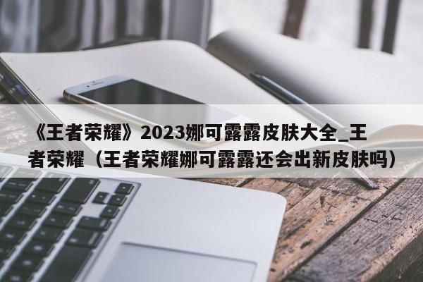 《王者荣耀》2023娜可露露皮肤大全_王者荣耀（王者荣耀娜可露露还会出新皮肤吗）