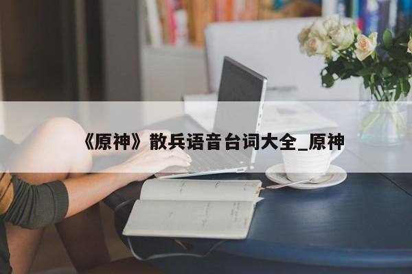 《原神》散兵语音台词大全_原神