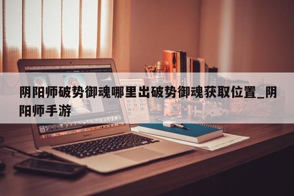 阴阳师破势御魂哪里出破势御魂获取位置_阴阳师手游