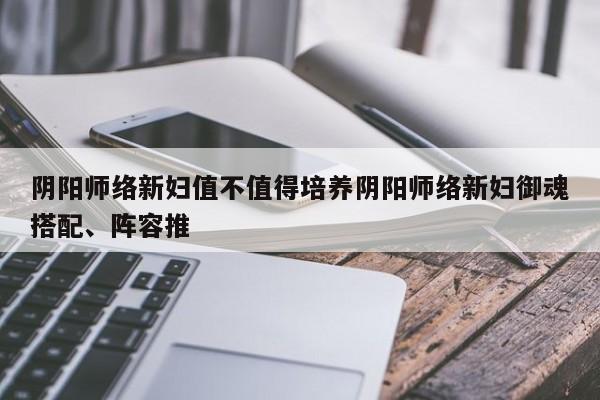 阴阳师络新妇值不值得培养阴阳师络新妇御魂搭配、阵容推