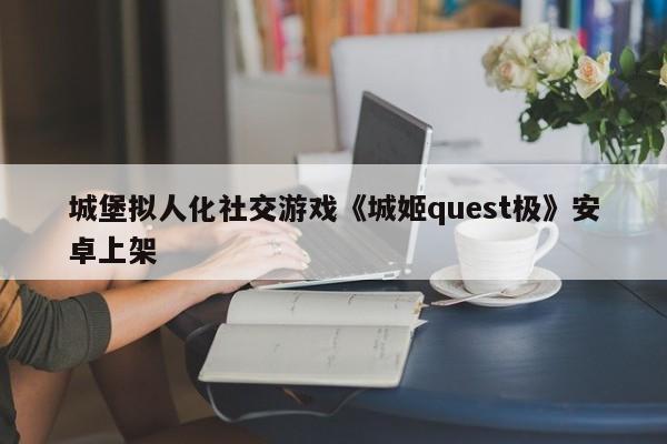 城堡拟人化社交游戏《城姬quest极》安卓上架