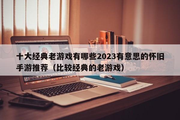 十大经典老游戏有哪些2023有意思的怀旧手游推荐（比较经典的老游戏）