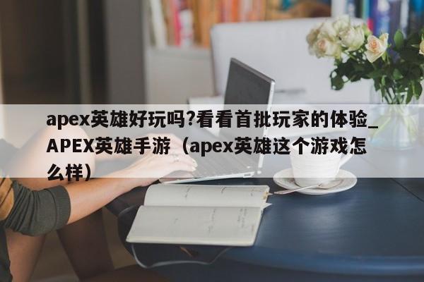 apex英雄好玩吗?看看首批玩家的体验_APEX英雄手游（apex英雄这个游戏怎么样）
