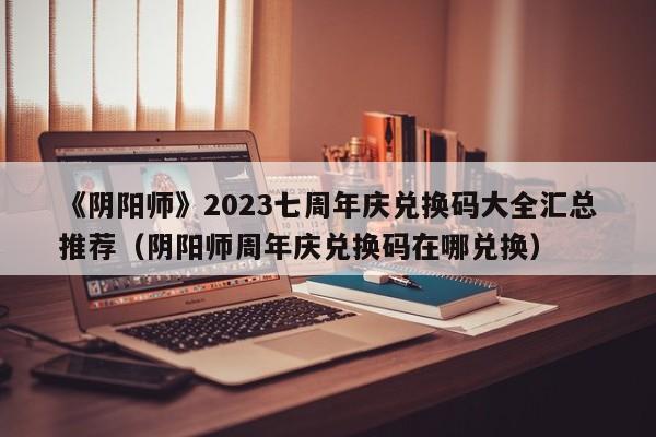 《阴阳师》2023七周年庆兑换码大全汇总推荐（阴阳师周年庆兑换码在哪兑换）