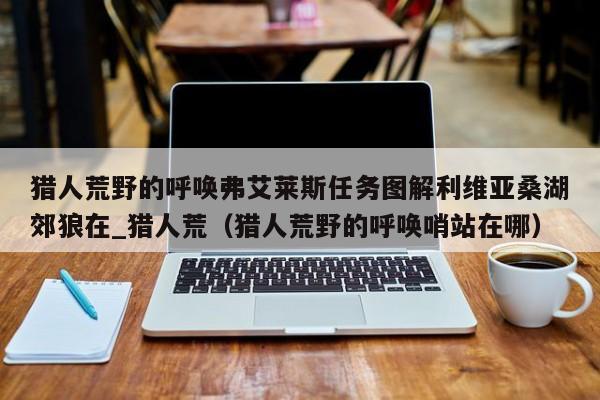 猎人荒野的呼唤弗艾莱斯任务图解利维亚桑湖郊狼在_猎人荒（猎人荒野的呼唤哨站在哪）