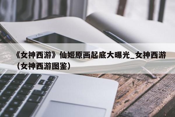 《女神西游》仙姬原画起底大曝光_女神西游（女神西游图鉴）