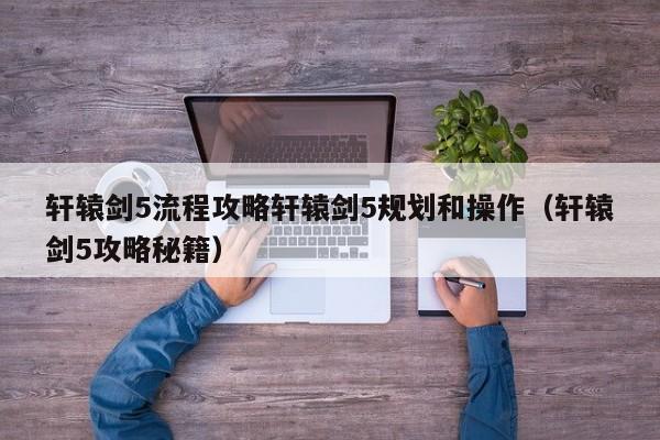 轩辕剑5流程攻略轩辕剑5规划和操作（轩辕剑5攻略秘籍）