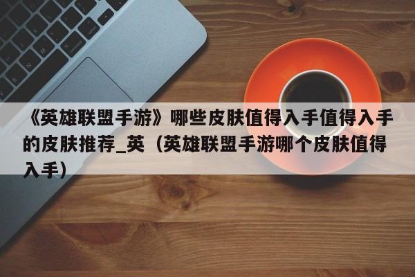《英雄联盟手游》哪些皮肤值得入手值得入手的皮肤推荐_英（英雄联盟手游哪个皮肤值得入手）
