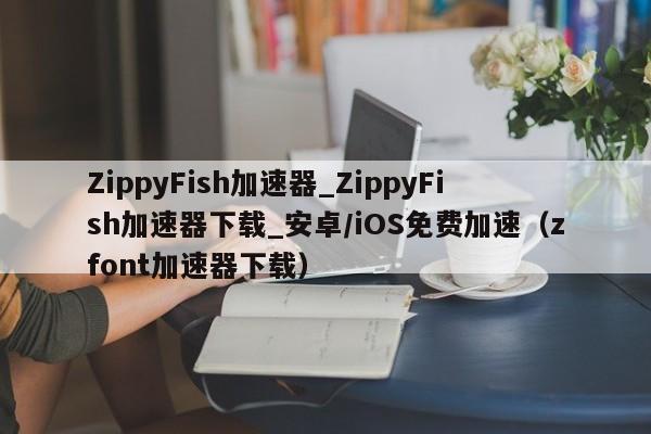 ZippyFish加速器_ZippyFish加速器下载_安卓/iOS免费加速（zfont加速器下载）