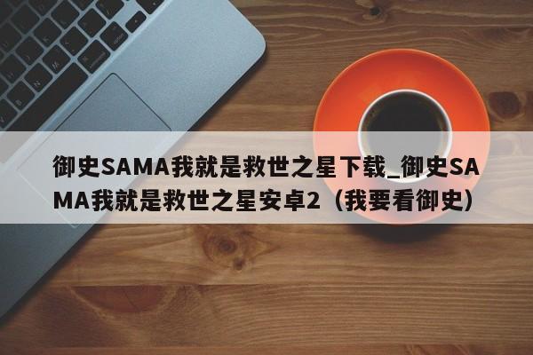 御史SAMA我就是救世之星下载_御史SAMA我就是救世之星安卓2（我要看御史）