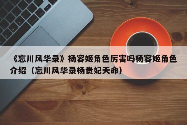《忘川风华录》杨容姬角色厉害吗杨容姬角色介绍（忘川风华录杨贵妃天命）