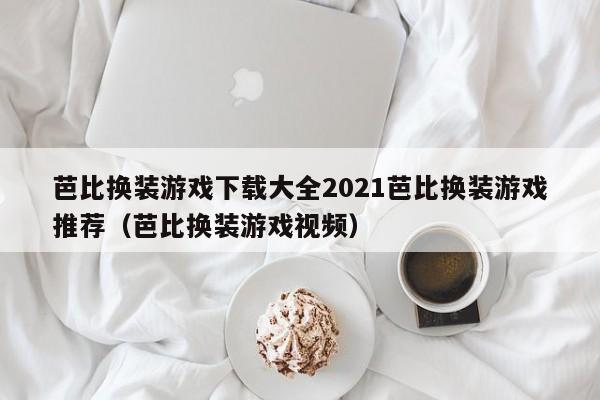 芭比换装游戏下载大全2021芭比换装游戏推荐（芭比换装游戏视频）