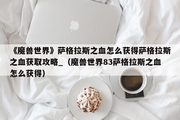 《魔兽世界》萨格拉斯之血怎么获得萨格拉斯之血获取攻略_（魔兽世界83萨格拉斯之血怎么获得）