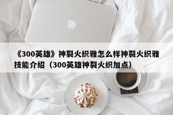 《300英雄》神裂火织雅怎么样神裂火织雅技能介绍（300英雄神裂火织加点）