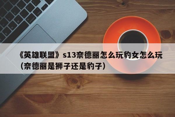 《英雄联盟》s13奈德丽怎么玩豹女怎么玩（奈德丽是狮子还是豹子）