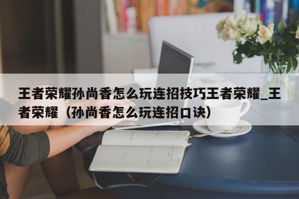 王者荣耀孙尚香怎么玩连招技巧王者荣耀_王者荣耀（孙尚香怎么玩连招口诀）